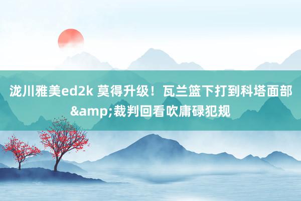 泷川雅美ed2k 莫得升级！瓦兰篮下打到科塔面部&裁判回看吹庸碌犯规