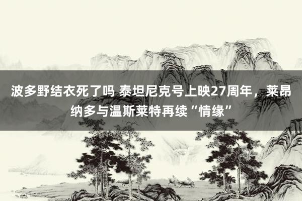 波多野结衣死了吗 泰坦尼克号上映27周年，莱昂纳多与温斯莱特再续“情缘”