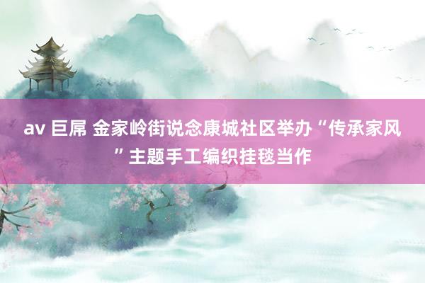 av 巨屌 金家岭街说念康城社区举办“传承家风”主题手工编织挂毯当作