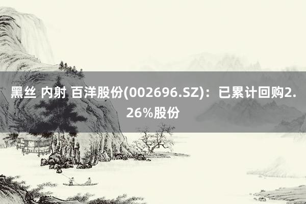 黑丝 内射 百洋股份(002696.SZ)：已累计回购2.26%股份