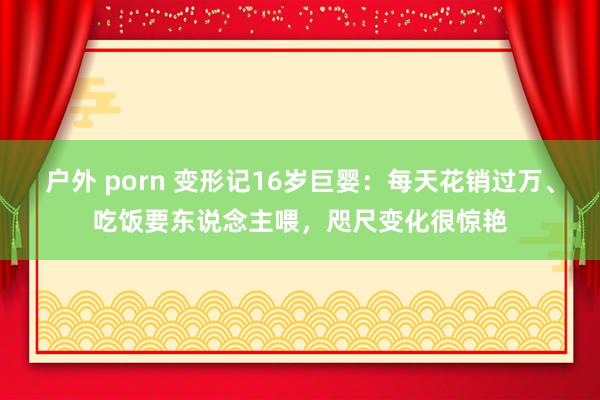 户外 porn 变形记16岁巨婴：每天花销过万、吃饭要东说念主喂，咫尺变化很惊艳