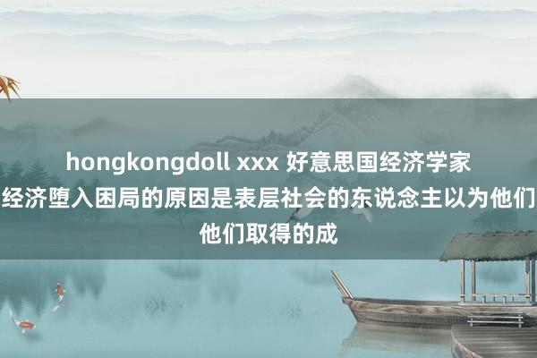 hongkongdoll xxx 好意思国经济学家称，现时经济堕入困局的原因是表层社会的东说念主以为他们取得的成