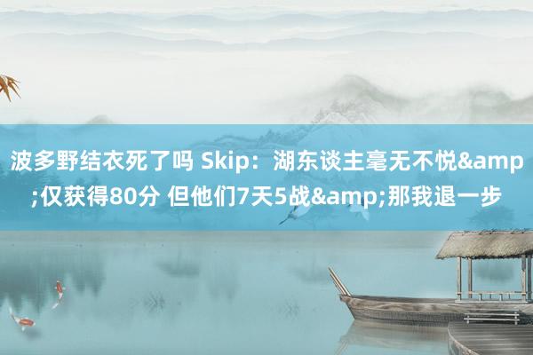 波多野结衣死了吗 Skip：湖东谈主毫无不悦&仅获得80分 但他们7天5战&那我退一步