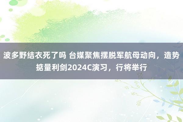 波多野结衣死了吗 台媒聚焦摆脱军航母动向，造势掂量利剑2024C演习，行将举行