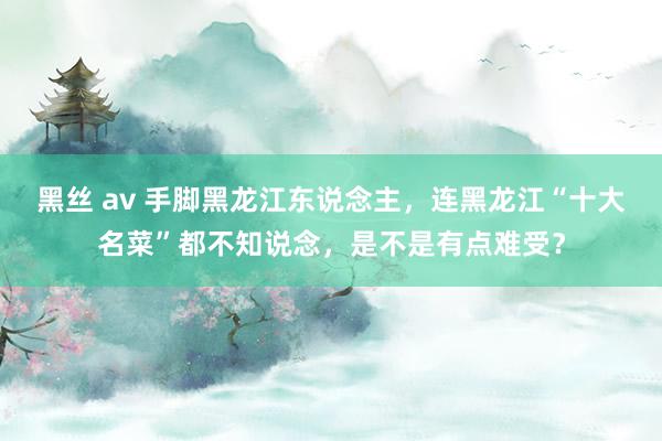 黑丝 av 手脚黑龙江东说念主，连黑龙江“十大名菜”都不知说念，是不是有点难受？