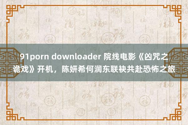 91porn downloader 院线电影《凶咒之诡戏》开机，陈妍希何润东联袂共赴恐怖之旅