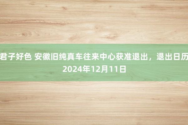 君子好色 安徽旧纯真车往来中心获准退出，退出日历2024年12月11日