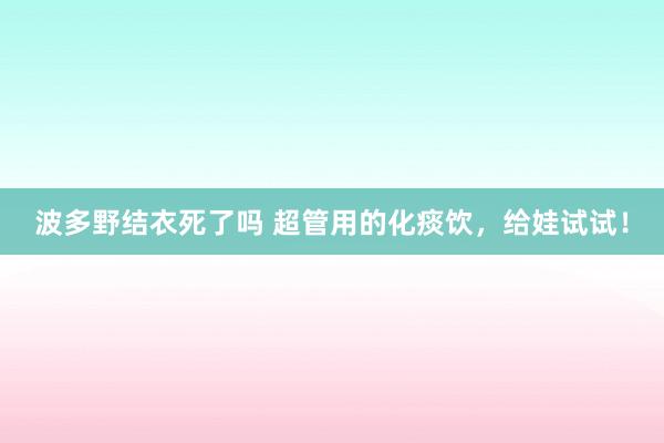 波多野结衣死了吗 超管用的化痰饮，给娃试试！