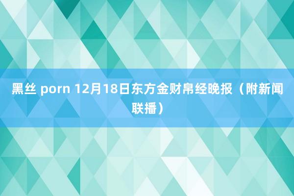 黑丝 porn 12月18日东方金财帛经晚报（附新闻联播）