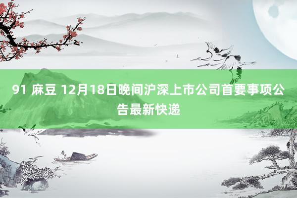 91 麻豆 12月18日晚间沪深上市公司首要事项公告最新快递