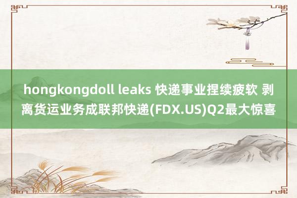 hongkongdoll leaks 快递事业捏续疲软 剥离货运业务成联邦快递(FDX.US)Q2最大惊喜