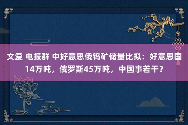 文爱 电报群 中好意思俄钨矿储量比拟：好意思国14万吨，俄罗斯45万吨，中国事若干？