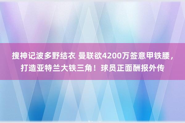 搜神记波多野结衣 曼联欲4200万签意甲铁腰，打造亚特兰大铁三角！球员正面酬报外传