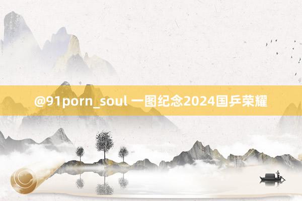 @91porn_soul 一图纪念2024国乒荣耀