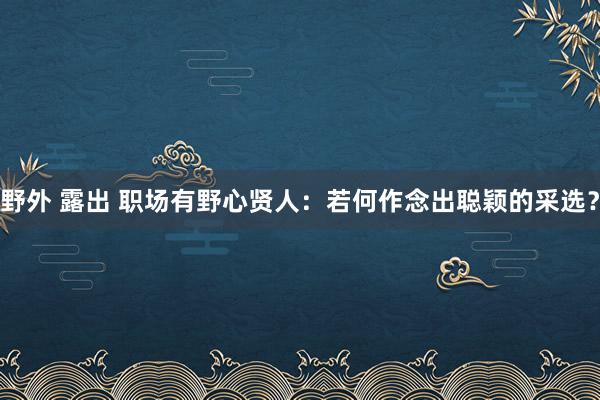 野外 露出 职场有野心贤人：若何作念出聪颖的采选？