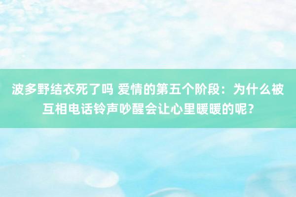 波多野结衣死了吗 爱情的第五个阶段：为什么被互相电话铃声吵醒会让心里暖暖的呢？