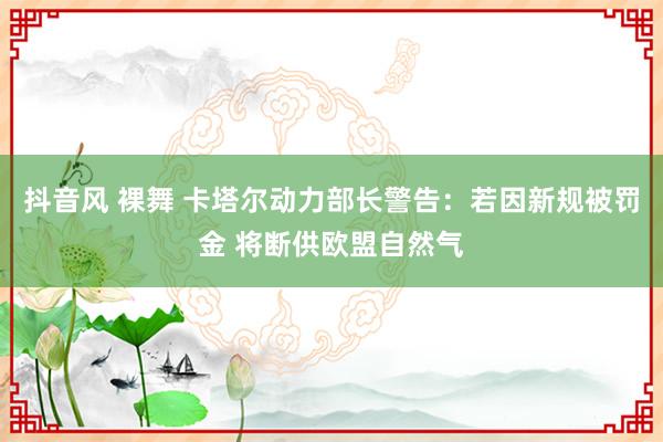 抖音风 裸舞 卡塔尔动力部长警告：若因新规被罚金 将断供欧盟自然气