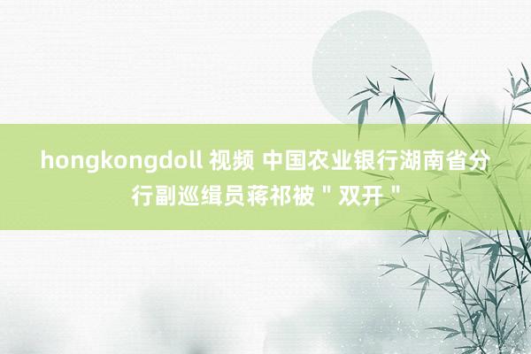 hongkongdoll 视频 中国农业银行湖南省分行副巡缉员蒋祁被＂双开＂