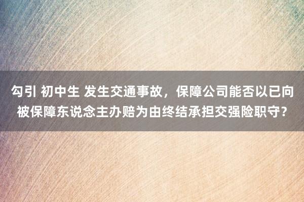 勾引 初中生 发生交通事故，保障公司能否以已向被保障东说念主办赔为由终结承担交强险职守？