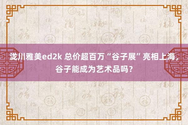 泷川雅美ed2k 总价超百万“谷子展”亮相上海，谷子能成为艺术品吗？