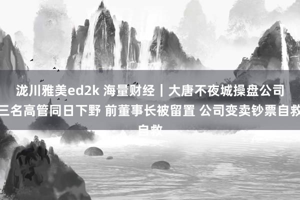 泷川雅美ed2k 海量财经｜大唐不夜城操盘公司三名高管同日下野 前董事长被留置 公司变卖钞票自救