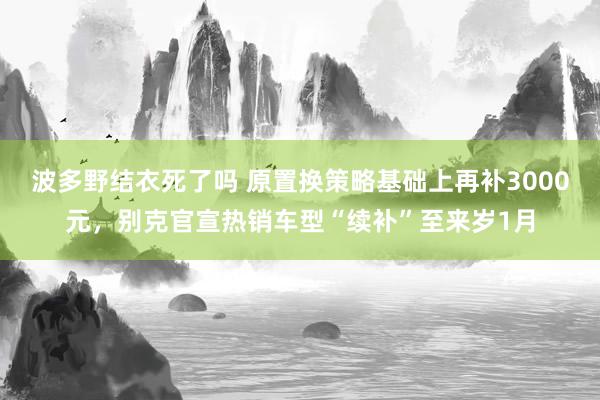 波多野结衣死了吗 原置换策略基础上再补3000元，别克官宣热销车型“续补”至来岁1月