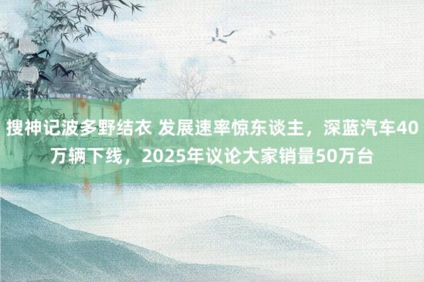 搜神记波多野结衣 发展速率惊东谈主，深蓝汽车40万辆下线，2025年议论大家销量50万台