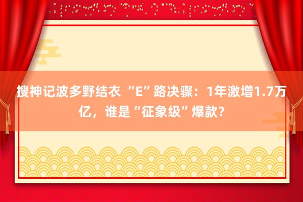 搜神记波多野结衣 “E”路决骤：1年激增1.7万亿，谁是“征象级”爆款？