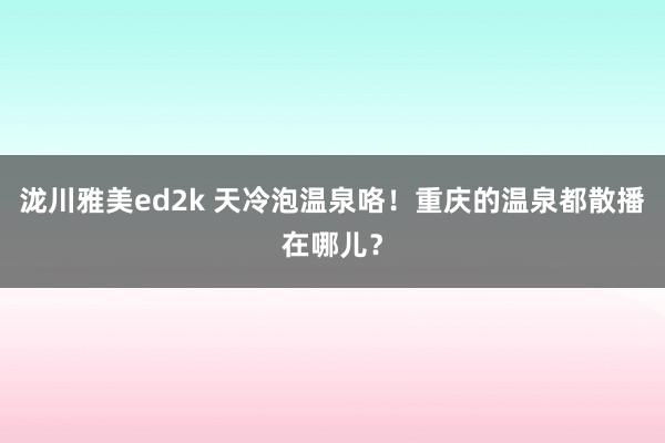 泷川雅美ed2k 天冷泡温泉咯！重庆的温泉都散播在哪儿？