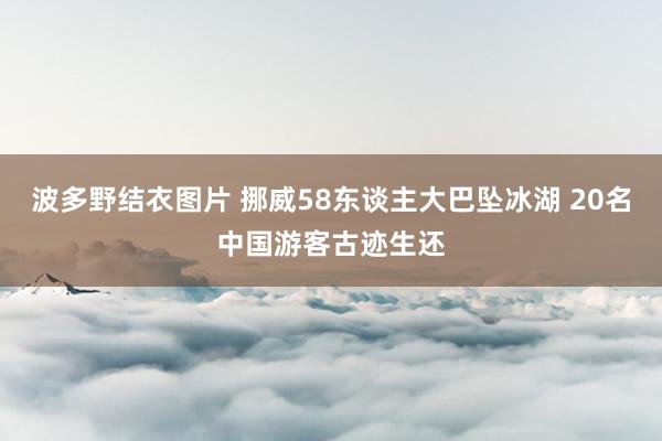 波多野结衣图片 挪威58东谈主大巴坠冰湖 20名中国游客古迹生还