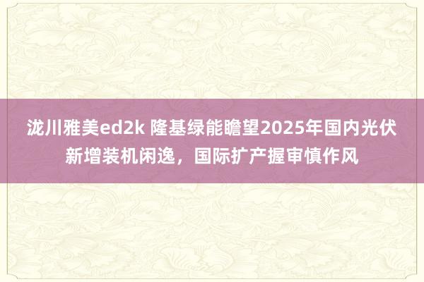 泷川雅美ed2k 隆基绿能瞻望2025年国内光伏新增装机闲逸，国际扩产握审慎作风