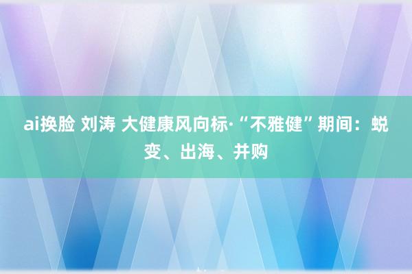 ai换脸 刘涛 大健康风向标·“不雅健”期间：蜕变、出海、并购