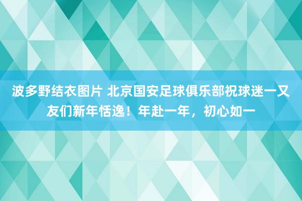 波多野结衣图片 北京国安足球俱乐部祝球迷一又友们新年恬逸！年赴一年，初心如一