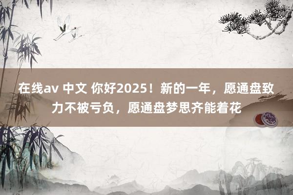 在线av 中文 你好2025！新的一年，愿通盘致力不被亏负，愿通盘梦思齐能着花