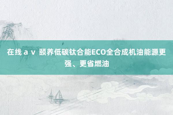 在线ａｖ 颐养低碳钛合能ECO全合成机油能源更强、更省燃油