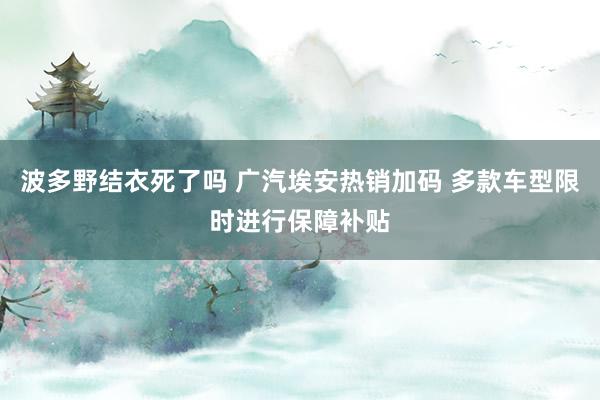 波多野结衣死了吗 广汽埃安热销加码 多款车型限时进行保障补贴