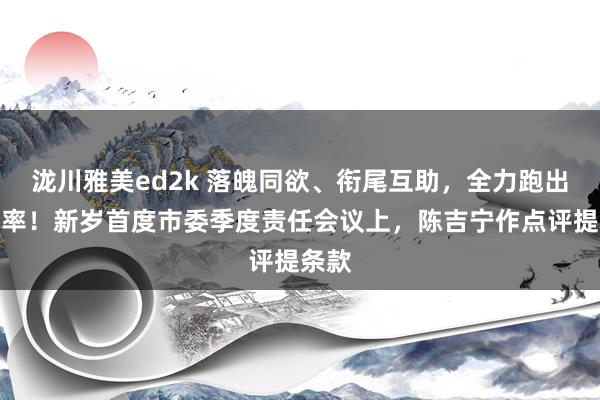 泷川雅美ed2k 落魄同欲、衔尾互助，全力跑出加速率！新岁首度市委季度责任会议上，陈吉宁作点评提条款