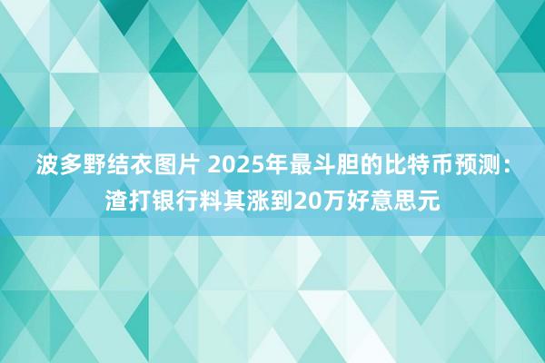 波多野结衣图片 2025年最斗胆的比特币预测：渣打银行料其涨到20万好意思元