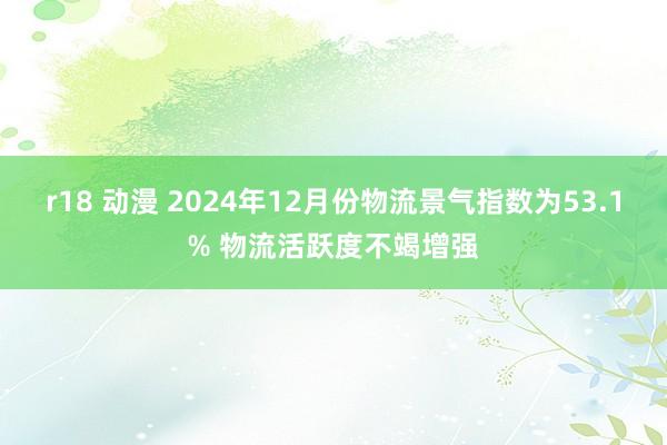 r18 动漫 2024年12月份物流景气指数为53.1% 物流活跃度不竭增强