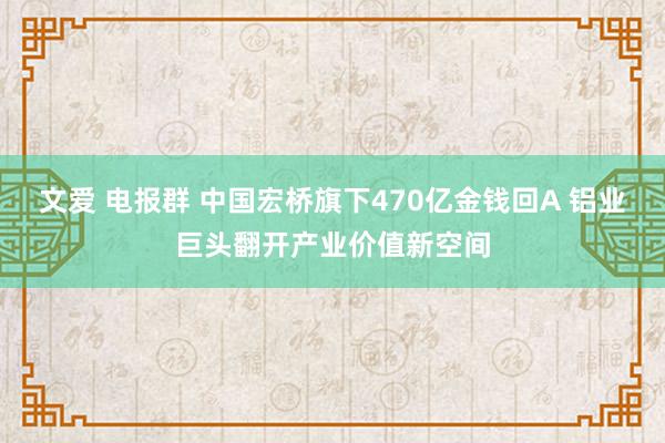 文爱 电报群 中国宏桥旗下470亿金钱回A 铝业巨头翻开产业价值新空间