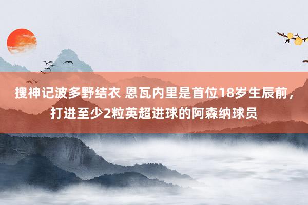 搜神记波多野结衣 恩瓦内里是首位18岁生辰前，打进至少2粒英超进球的阿森纳球员