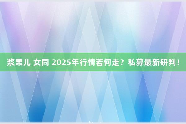 浆果儿 女同 2025年行情若何走？私募最新研判！