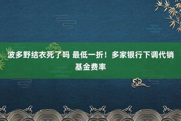 波多野结衣死了吗 最低一折！多家银行下调代销基金费率