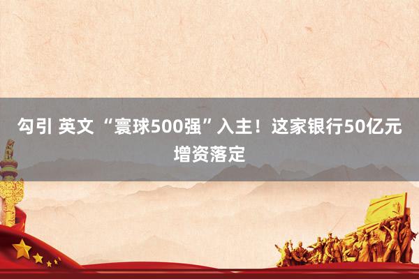 勾引 英文 “寰球500强”入主！这家银行50亿元增资落定