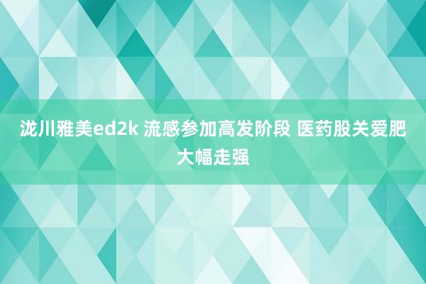 泷川雅美ed2k 流感参加高发阶段 医药股关爱肥大幅走强