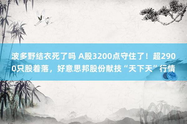 波多野结衣死了吗 A股3200点守住了！超2900只股着落，好意思邦股份献技“天下天”行情