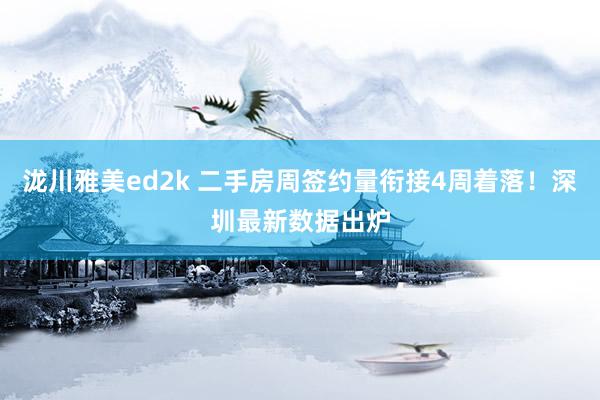 泷川雅美ed2k 二手房周签约量衔接4周着落！深圳最新数据出炉