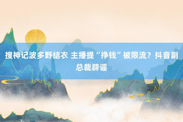 搜神记波多野结衣 主播提“挣钱”被限流？抖音副总裁辟谣