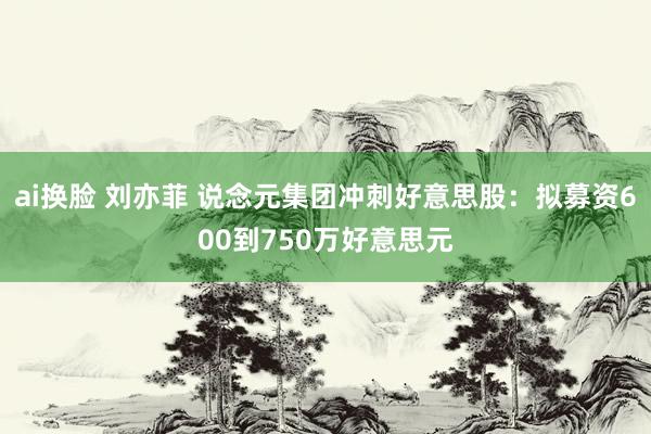 ai换脸 刘亦菲 说念元集团冲刺好意思股：拟募资600到750万好意思元