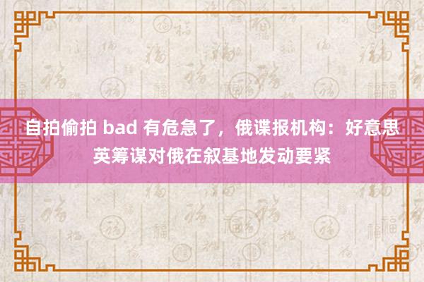 自拍偷拍 bad 有危急了，俄谍报机构：好意思英筹谋对俄在叙基地发动要紧